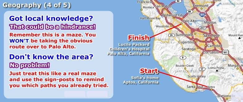 Start at Sofia's home in Aptos, CA. Finish at Lucile Packard Children's Hospital in Palo Alto, CA. Local knowledge could be a hindrance - the maze WON'T let you take the obvious route. If you don't know the area just use the street names as reminders about which way you already tried.