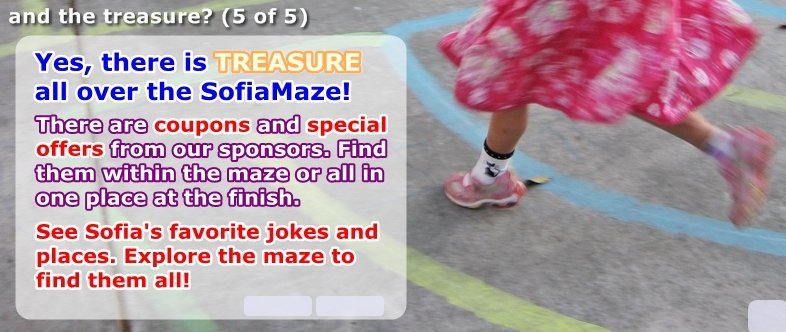 Yes there is TREASURE! There are special offers from our sponsors scattered throughout the maze, and all in one place at the finish. See Sofia's favorite jokes and places. Explore the maze to find them all.